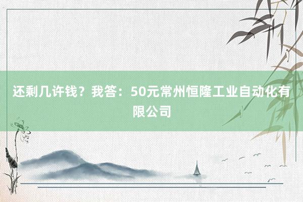 还剩几许钱？我答：50元常州恒隆工业自动化有限公司